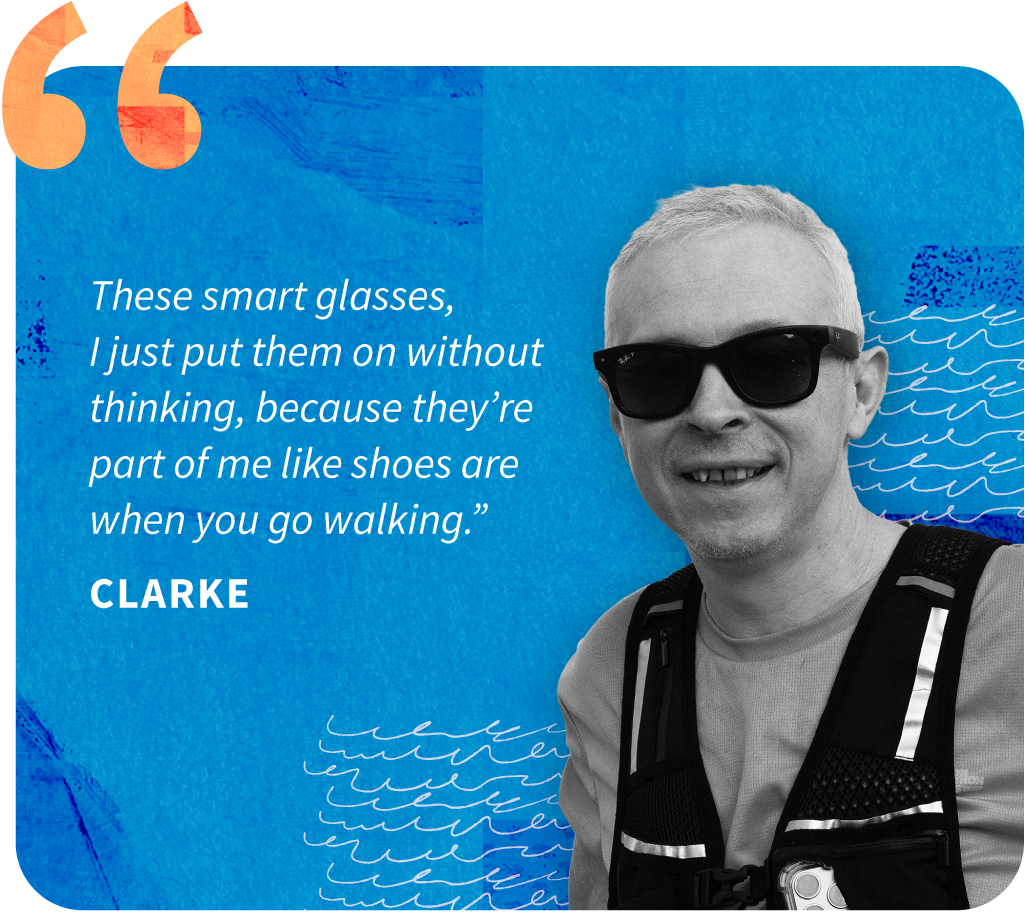 Clarke Image of a man named Clarke on a bright blue background with quote attributed to him. The quote reads "These smart glasses, I just put them on without thinking, because they’re part of me like shoes are when you go walking."